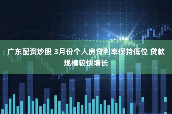 广东配资炒股 3月份个人房贷利率保持低位 贷款规模较快增长