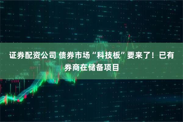 证券配资公司 债券市场“科技板”要来了！已有券商在储备项目