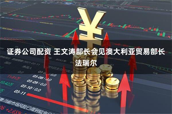 证券公司配资 王文涛部长会见澳大利亚贸易部长法瑞尔