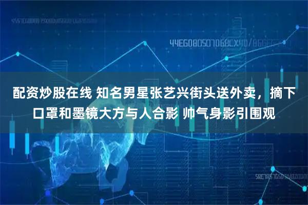 配资炒股在线 知名男星张艺兴街头送外卖，摘下口罩和墨镜大方与人合影 帅气身影引围观