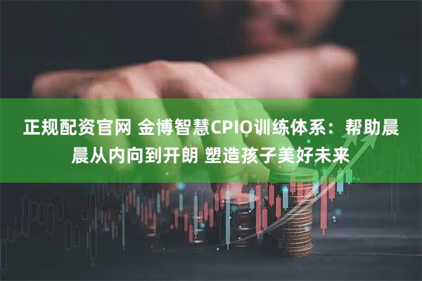 正规配资官网 金博智慧CPIO训练体系：帮助晨晨从内向到开朗 塑造孩子美好未来