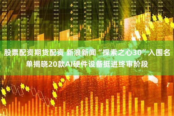 股票配资期货配资 新浪新闻“探索之心30”入围名单揭晓20款AI硬件设备挺进终审阶段