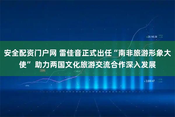 安全配资门户网 雷佳音正式出任“南非旅游形象大使” 助力两国文化旅游交流合作深入发展