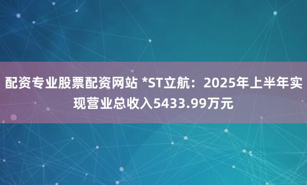 配资专业股票配资网站 *ST立航：2025年上半年实现营业总收入5433.99万元