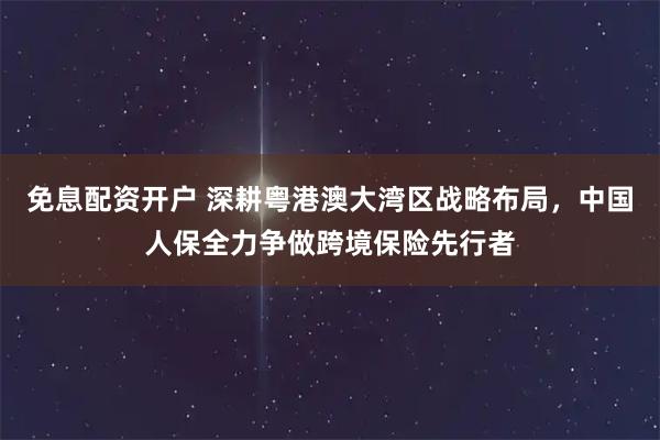 免息配资开户 深耕粤港澳大湾区战略布局，中国人保全力争做跨境保险先行者