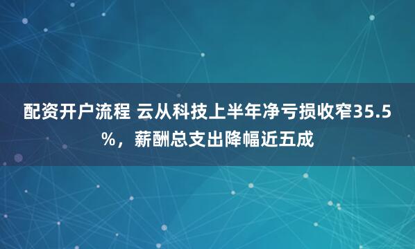 配资开户流程 云从科技上半年净亏损收窄35.5%，薪酬总支出降幅近五成