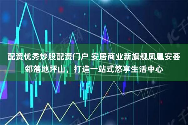 配资优秀炒股配资门户 安居商业新旗舰凤凰安荟邻落地坪山，打造一站式悠享生活中心