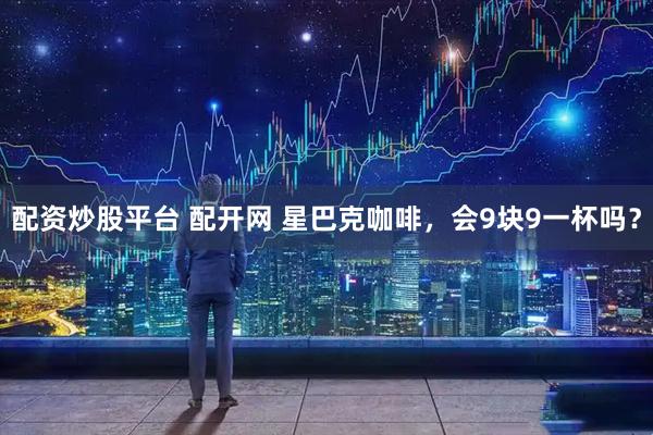 配资炒股平台 配开网 星巴克咖啡，会9块9一杯吗？