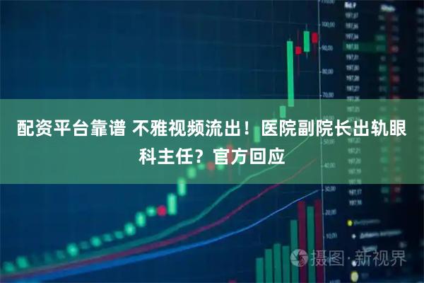 配资平台靠谱 不雅视频流出！医院副院长出轨眼科主任？官方回应
