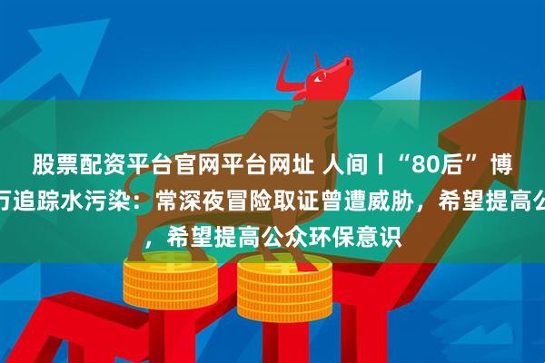 股票配资平台官网平台网址 人间丨“80后” 博主月花五六万追踪水污染：常深夜冒险取证曾遭威胁，希望提高公众环保意识