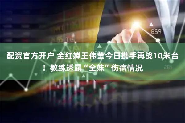 配资官方开户 全红婵王伟莹今日携手再战10米台！教练透露“全妹”伤病情况