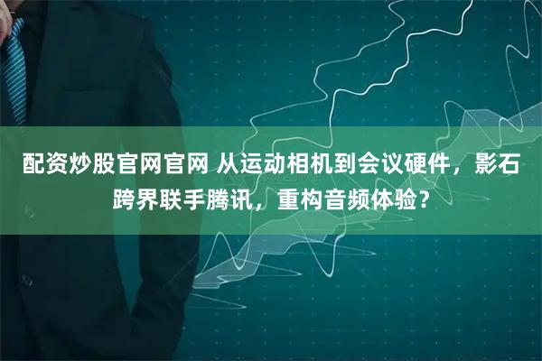 配资炒股官网官网 从运动相机到会议硬件，影石跨界联手腾讯，重构音频体验？