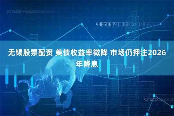 无锡股票配资 美债收益率微降 市场仍押注2026年降息